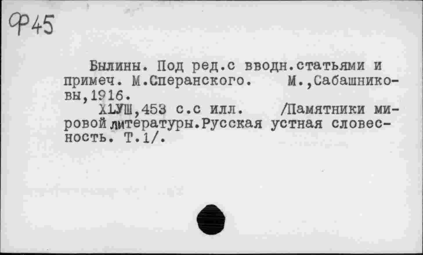 ﻿Былины. Под ред.с вводи.статьями и примеч. М.Сперанского. М.,Сабашниковы, 1916.
ХЪУШ,453 с.с илл. /Памятники мировой литературы. Русская устная словесность. Т.1/.